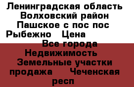 Ленинградская область Волховский район Пашское с/пос пос. Рыбежно › Цена ­ 1 000 000 - Все города Недвижимость » Земельные участки продажа   . Чеченская респ.